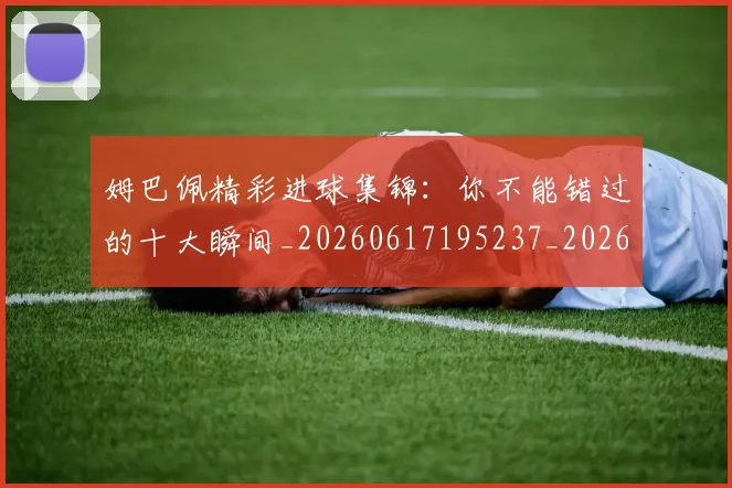 姆巴佩精彩进球集锦：你不能错过的十大瞬间_20260617195237_20260720190306