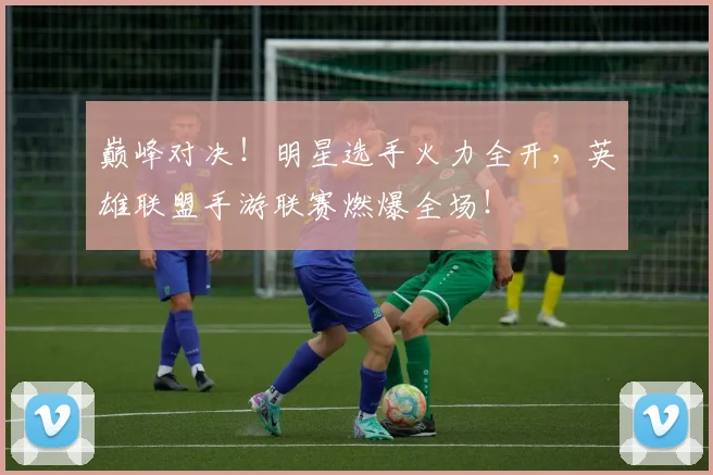 巅峰对决!明星选手火力全开,英雄联盟手游联赛燃爆全场!