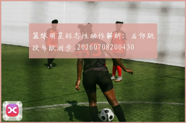 篮球明星标志性动作解析：后仰跳投与欧洲步_20260708200430