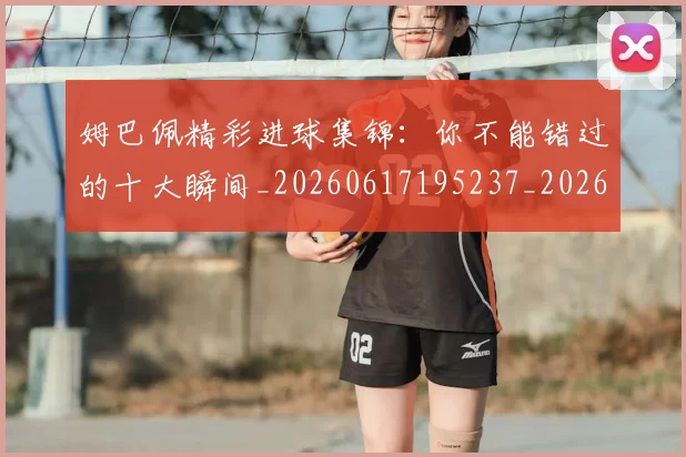 姆巴佩精彩进球集锦：你不能错过的十大瞬间_20260617195237_20260703232014_20260720190308
