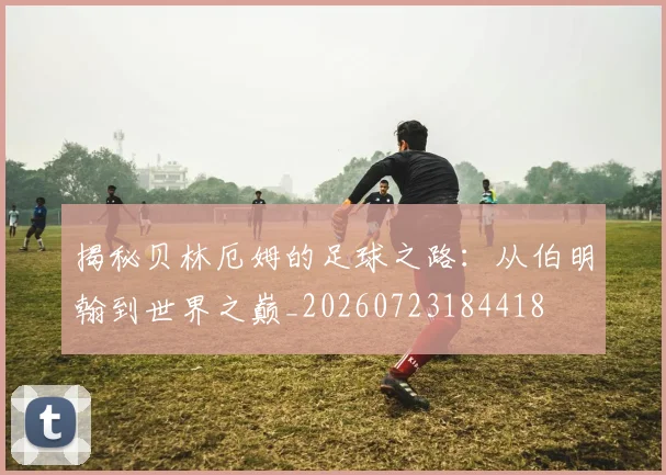 揭秘贝林厄姆的足球之路：从伯明翰到世界之巅_20260723184418