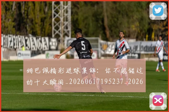 姆巴佩精彩进球集锦：你不能错过的十大瞬间_20260617195237_20260703232014_20260720190308