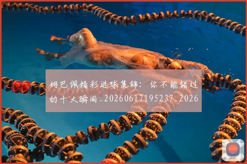 姆巴佩精彩进球集锦：你不能错过的十大瞬间_20260617195237_20260720190306