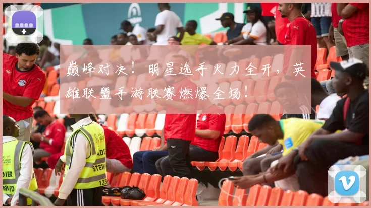 巅峰对决！明星选手火力全开，英雄联盟手游联赛燃爆全场！