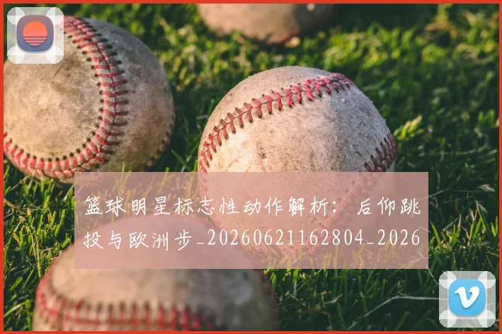 篮球明星标志性动作解析：后仰跳投与欧洲步_20260621162804_20260708200434_20260804164813