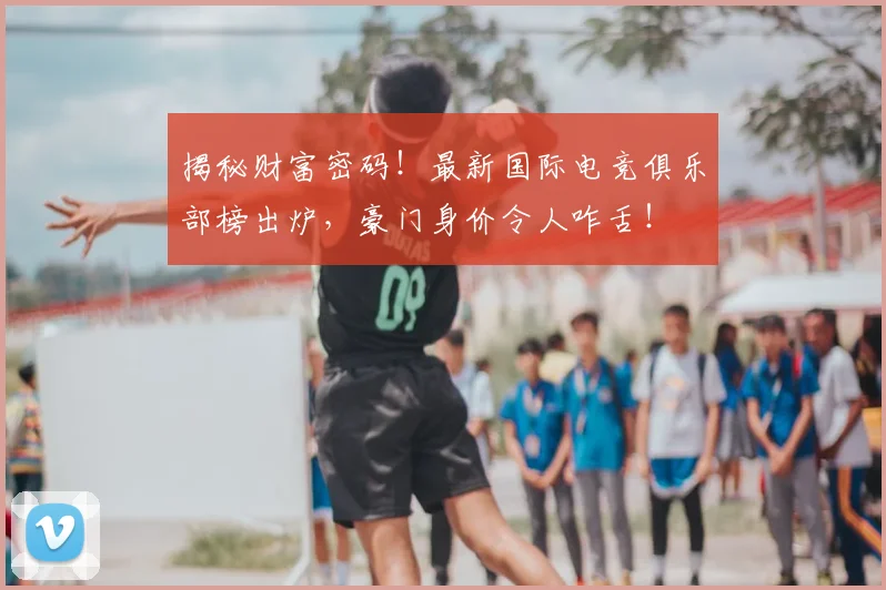 揭秘财富密码！最新国际电竞俱乐部榜出炉，豪门身价令人咋舌！