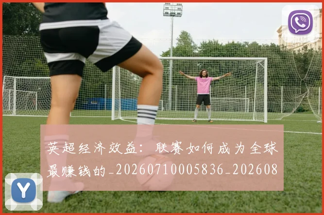 英超经济效益：联赛如何成为全球最赚钱的_20260710005836_20260803145744