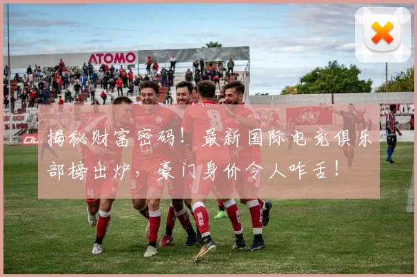 揭秘财富密码！最新国际电竞俱乐部榜出炉，豪门身价令人咋舌！